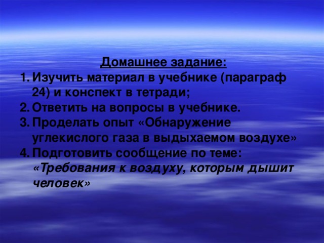 Домашнее задание: Изучить материал в учебнике (параграф 24) и конспект в тетради; Ответить на вопросы в учебнике. Проделать опыт «Обнаружение углекислого газа в выдыхаемом воздухе» Подготовить сообщение по теме:  «Требования к воздуху, которым дышит человек» 