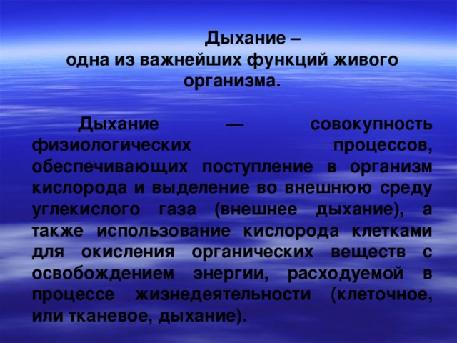  Дыхание – одна из важнейших функций живого организма.   Дыхание — совокупность физиологических процессов, обеспечивающих поступление в организм кислорода и выделение во внешнюю среду углекислого газа (внешнее дыхание), а также использование кислорода клетками для окисления органических веществ с освобождением энергии, расходуемой в процессе жизнедеятельности (клеточное, или тканевое, дыхание). 