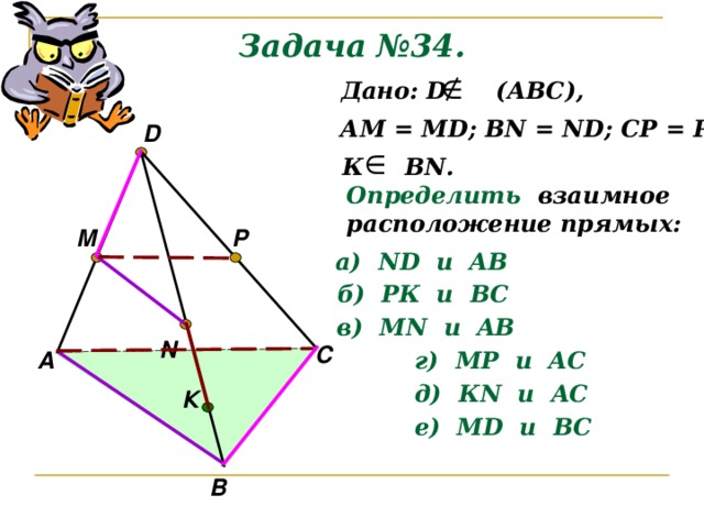 Задача №34.  Дано: D (АВС), АМ = М D ; В N = ND; CP = PD D К В N . Определить  взаимное расположение прямых: M P а) ND и AB б) РК и ВС в) М N и AB N С А г) МР и A С д) К N и A С К е) М D и B С В 