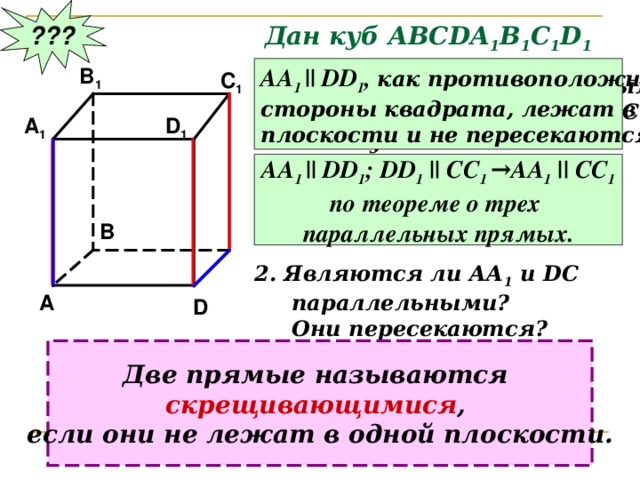 ??? Дан куб АВС DA 1 B 1 C 1 D 1 B 1 АА 1 ||  DD 1 , как противоположные стороны квадрата, лежат в одной плоскости и не пересекаются. C 1 Являются ли параллельными  прямые АА 1 и DD 1 ; АА 1 и СС 1 ?  Почему? A 1 D 1 АА 1 ||  DD 1 ; DD 1 || CC 1 →AA 1 || CC 1 по теореме о трех параллельных прямых. B 2. Являются ли АА 1 и DC  параллельными?  Они пересекаются? A D Две прямые называются скрещивающимися , если они не лежат в одной плоскости. 