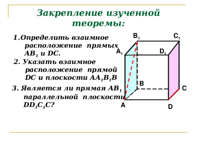 Закрепление изученной теоремы: C 1 B 1 Определить взаимное  расположение прямых  АВ 1 и DC. D 1 A 1 2. Указать взаимное  расположение прямой  DC и плоскости АА 1 В 1 В B 3. Является ли прямая АВ 1  параллельной плоскости  DD 1 С 1 С? C A D 