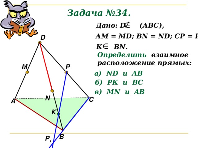 Задача №34.  Дано: D (АВС), АМ = М D ; В N = ND; CP = PD D К В N . Определить  взаимное расположение прямых: P M а) ND и AB б) РК и ВС в) М N и AB N С А К В Р 1 