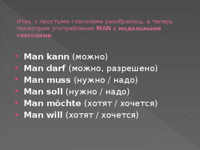 Итак, с простыми глаголами разобрались, а теперь посмотрим употребление  MAN с модальными глаголами :   Man kann  (можно) Man darf  (можно, разрешено) Man muss  (нужно / надо) Man soll  (нужно / надо) Man möchte  (хотят / хочется) Man will  (хотят / хочется) 