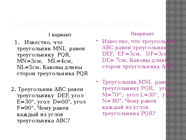 Самостоятельная работа:  I вариант  IIвариант  1. Известно, что треугольник MNL равен треугольнику PQR, MN=3см, ML=4см, NL=5см. Каковы длины сторон треугольника PQR Известно, что треугольник АВС равен треугольнику DEF, EF=5см, DF=3см, DE= 7см. Каковы длины сторон треугольника АВС? 2. Треугольник АВС равен треугольнику DEF, угол Е=30°, угол D=60°, угол F=90°. Чему равен каждый из углов треугольника АВС? Треугольник MNL равен треугольнику PQR, угол M=70⁄°, угол L=30°, угол N= 80°. Чему равен каждый из углов треугольника PQR? 