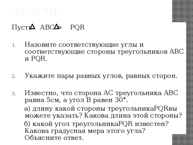 задачи: Пусть АВС = PQR Назовите соответствующие углы и соответствующие стороны треугольников АВС и PQR. Укажите пары равных углов, равных сторон. Известно, что сторона АС треугольника АВС равна 5см, а угол В равен 30 °.  а) длину какой стороны треугольникаPQRвы можете указать? Какова длина этой стороны?  б) какой угол треугольникаPQR известен? Какова градусная мера этого угла? Объясните ответ. 