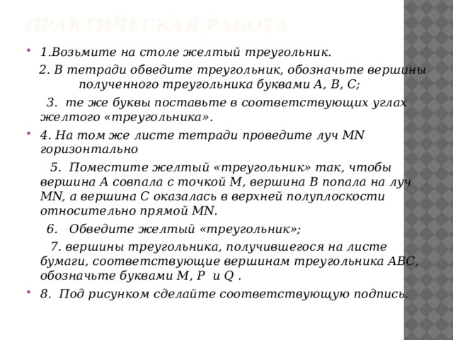 Практическая работа 1.Возьмите на столе желтый треугольник.  2. В тетради обведите треугольник, обозначьте вершины полученного треугольника буквами А, В, С;  3. те же буквы поставьте в соответствующих углах желтого «треугольника». 4. На том же листе тетради проведите луч MN горизонтально  5. Поместите желтый «треугольник» так, чтобы вершина А совпала с точкой М, вершина В попала на луч MN, а вершина С оказалась в верхней полуплоскости относительно прямой MN.  6. Обведите желтый «треугольник»;  7. вершины треугольника, получившегося на листе бумаги, соответствующие вершинам треугольника АВС, обозначьте буквами M, P и Q . 8. Под рисунком сделайте соответствующую подпись. 