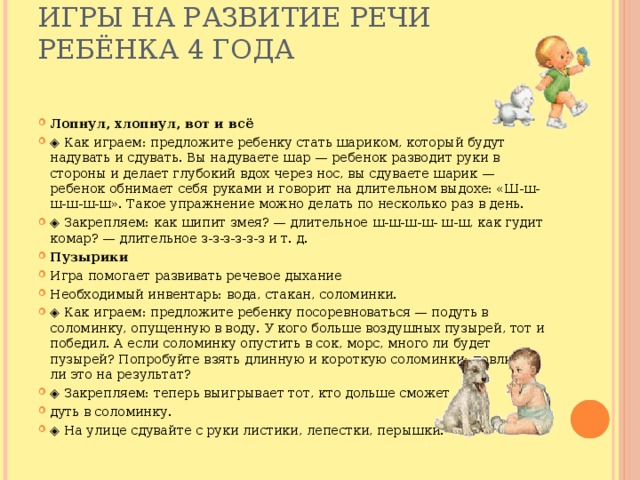 Игры на развитие речи ребёнка 4 года   Лопнул, хлопнул, вот и всё ◈ Как играем: предложите ребенку стать шариком, который будут надувать и сдувать. Вы надуваете шар — ребенок разводит руки в стороны и делает глубокий вдох через нос, вы сдуваете шарик — ребенок обнимает себя руками и говорит на длительном выдохе: «Ш-ш-ш-ш-ш-ш». Такое упражнение можно делать по несколько раз в день. ◈ Закрепляем: как шипит змея? — длительное ш-ш-ш-ш- ш-ш, как гудит комар? — длительное з-з-з-з-з-з и т. д. Пузырики Игра помогает развивать речевое дыхание Необходимый инвентарь: вода, стакан, соломинки. ◈ Как играем: предложите ребенку посоревноваться — подуть в соломинку, опущенную в воду. У кого больше воздушных пузырей, тот и победил. А если соломинку опустить в сок, морс, много ли будет пузырей? Попробуйте взять длинную и короткую соломинки: повлияет ли это на результат? ◈ Закрепляем: теперь выигрывает тот, кто дольше сможет дуть в соломинку. ◈ На улице сдувайте с руки листики, лепестки, перышки. 