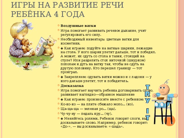 Игры на развитие речи ребёнка 4 года   Воздушные ватки Игра помогает развивать речевое дыхание, учит регулировать его силу. Необходимый инвентарь: цветные ватки для косметики. ◈ Как играем: подуйте на ватные шарики, лежащие на столе. У кого шарик улетит дальше, тот и победил. А может, их сдуть со стола в тазик, стоящий на стуле? Или разделить стол ниточкой (шнурком) пополам и дуть на ватку так, чтобы не сдуть на другую половину. Кто перешел границу — тот проиграл. ◈ Закрепляем: сдувать ватки можно и с ладони — у кого дальше улетит, тот и победитель. Досказалка Игра помогает научить ребенка договаривать слово, развивает наглядно—образное мышление ◈ Как играем: произносите вместе с ребенком: Ко-ко-ко — на плите сбежало моло... (ко). Ща-ща-ща — зеленая ро... (ща). Чу-чу-ну — педаль кру... (чу). ◈ Меняйтесь ролями. Ребенок говорит слоги, вы досказываете слово. Например, ребенок говорит: «До-», — вы досказываете: «-шадь». 