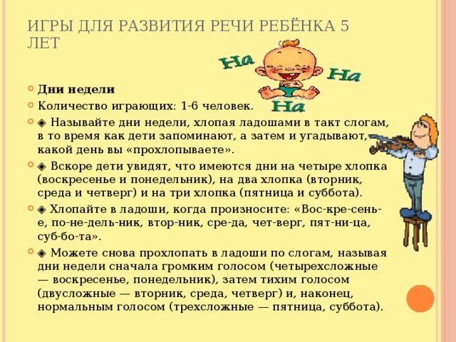 Игры для развития речи ребёнка 5 лет   Дни недели Количество играющих: 1-6 человек. ◈ Называйте дни недели, хлопая ладошами в такт слогам, в то время как дети запоминают, а затем и угадывают, какой день вы «прохлопываете». ◈ Вскоре дети увидят, что имеются дни на четыре хлопка (воскресенье и понедельник), на два хлопка (вторник, среда и четверг) и на три хлопка (пятница и суббота). ◈ Хлопайте в ладоши, когда произносите: «Вос-кре-сень-е, по-не-дель-ник, втор-ник, сре-да, чет-верг, пят-ни-ца, суб-бо-та». ◈ Можете снова прохлопать в ладоши по слогам, называя дни недели сначала громким голосом (четырехсложные — воскресенье, понедельник), затем тихим голосом (двусложные — вторник, среда, четверг) и, наконец, нормальным голосом (трехсложные — пятница, суббота). 