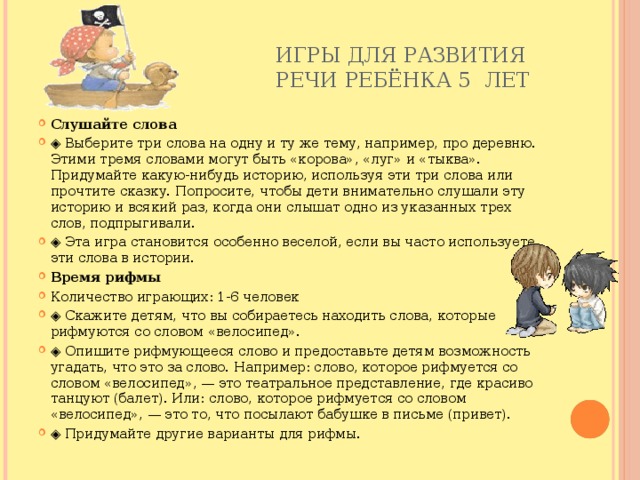 Игры для развития  речи ребёнка 5 лет   Слушайте слова ◈ Выберите три слова на одну и ту же тему, например, про деревню. Этими тремя словами могут быть «корова», «луг» и «тыква». Придумайте какую-нибудь историю, используя эти три слова или прочтите сказку. Попросите, чтобы дети внимательно слушали эту историю и всякий раз, когда они слышат одно из указанных трех слов, подпрыгивали. ◈ Эта игра становится особенно веселой, если вы часто используете эти слова в истории. Время рифмы Количество играющих: 1-6 человек ◈ Скажите детям, что вы собираетесь находить слова, которые рифмуются со словом «велосипед». ◈ Опишите рифмующееся слово и предоставьте детям возможность угадать, что это за слово. Например: слово, которое рифмуется со словом «велосипед», — это театральное представление, где красиво танцуют (балет). Или: слово, которое рифмуется со словом «велосипед», — это то, что посылают бабушке в письме (привет). ◈ Придумайте другие варианты для рифмы. 