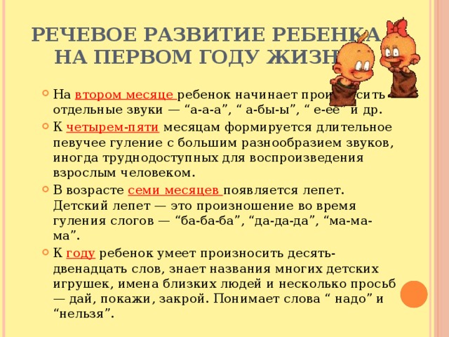 Речевое развитие ребенка на первом году жизни На втором месяце ребенок начинает произносить отдельные звуки — “а-а-а”, “ а-бы-ы”, “ е-ее” и др. К четырем-пяти месяцам формируется длительное певучее гуление с большим разнообразием звуков, иногда труднодоступных для воспроизведения взрослым человеком. В возрасте семи месяцев появляется лепет. Детский лепет — это произношение во время гуления слогов — “ба-ба-ба”, “да-да-да”, “ма-ма-ма”. К году ребенок умеет произносить десять-двенадцать слов, знает названия многих детских игрушек, имена близких людей и несколько просьб — дай, покажи, закрой. Понимает слова “ надо” и “нельзя”. 