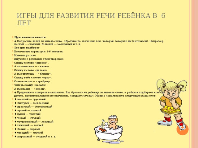 Игры для развития речи ребёнка в 6 лет   Противоположности ◈ Попросите детей называть слова, обратные по значению тем, которые говорите вы (антонимы). Например: кислый — сладкий, большой — маленький и т. д. Говори наоборот Количество играющих: 1-6 человек Инвентарь: мяч. Выучите с ребенком стихотворение: Скажу я слово «высоко», А ты ответишь — «низко». Скажу я слово «далеко», А ты ответишь — «близко». Скажу тебе я слово «трус», Ответишь ты — «храбрец». Теперь скажу «начало», А ты скажи — «конец». ◈ Предложите поиграть в антонимы. Вы, бросая мяч ребенку, называете слово, а ребенок подбирает к нему другое, противоположное по значению, и кидает мяч вам. Можно использовать следующие пары слов: ♦ веселый — грустный ♦ быстрый — медленный ♦ красивый — безобразный ♦ пустой — полный ♦ худой — толстый ♦ умный — глупый ♦ трудолюбивый — ленивый ♦ тяжелый — легкий ♦ белый — черный ♦ твердый — мягкий ♦ шершавый — гладкий и т. д. 