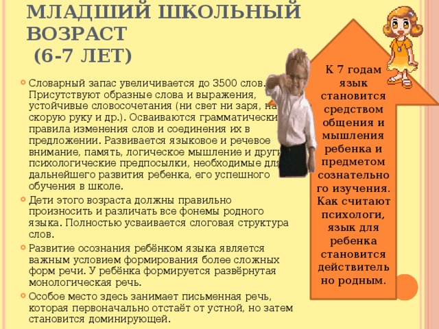 Младший школьный возраст  (6-7 лет) К 7 годам язык становится средством общения и мышления ребенка и предметом сознательного изучения. Как считают психологи, язык для ребенка становится действительно родным. Словарный запас увеличивается до 3500 слов. Присутствуют образные слова и выражения, устойчивые словосочетания (ни свет ни заря, на скорую руку и др.). Осваиваются грамматические правила изменения слов и соединения их в предложении. Развивается языковое и речевое внимание, память, логическое мышление и другие психологические предпосылки, необходимые для дальнейшего развития ребенка, его успешного обучения в школе. Дети этого возраста должны правильно произносить и различать все фонемы родного языка. Полностью усваивается слоговая структура слов. Развитие осознания ребёнком языка является важным условием формирования более сложных форм речи. У ребёнка формируется развёрнутая монологическая речь. Особое место здесь занимает письменная речь, которая первоначально отстаёт от устной, но затем становится доминирующей. 
