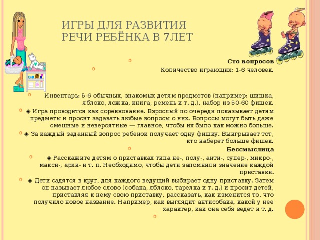 Игры для развития  речи ребёнка в 7лет   Сто вопросов Количество играющих: 1-6 человек. Инвентарь: 5-6 обычных, знакомых детям предметов (например: шишка, яблоко, ложка, книга, ремень и т. д.), набор из 50-60 фишек. ◈ Игра проводится как соревнование. Взрослый по очереди показывает детям предметы и просит задавать любые вопросы о них. Вопросы могут быть даже смешные и невероятные — главное, чтобы их было как можно больше. ◈ За каждый заданный вопрос ребенок получает одну фишку. Выигрывает тот, кто наберет больше фишек. Бессмыслица ◈ Расскажите детям о приставках типа не-, полу-, анти-, супер-, микро-, макси-, архи- и т. п. Необходимо, чтобы дети запомнили значение каждой приставки. ◈ Дети садятся в круг, для каждого ведущий выбирает одну приставку. Затем он называет любое слово (собака, яблоко, тарелка и т. д.) и просит детей, приставляя к нему свою приставку, рассказать, как изменится то, что получило новое название. Например, как выглядит антисобака, какой у нее характер, как она себя ведет и т. д.   