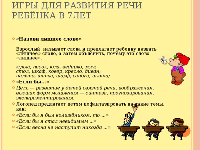 Игры для развития речи ребёнка в 7лет   «Назови лишнее слово»  Взрослый  называет слова и предлагает ребенку назвать  «лишнее» слово, а затем объяснить, почему это слово «лишнее».   кукла, песок, юла, ведерко, мяч;  стол, шкаф, ковер, кресло, диван;  пальто, шапка, шарф, сапоги, шляпа; «Если бы...» Цель — развитие у детей связной речи, воображения, высших форм мышления — синтеза, прогнозирования, экспериментирования. Логопед предлагает детям пофантазировать на такие темы, как: «Если бы я был волшебником, то ...» «Если бы я стал невидимым ...» «Если весна не наступит никогда ...»    