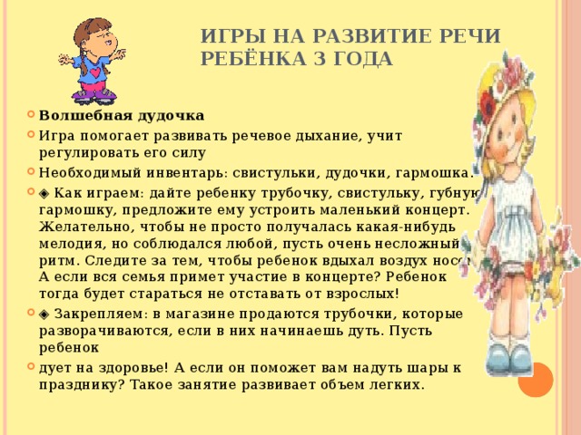 Игры на развитие речи  ребёнка 3 года   Волшебная дудочка Игра помогает развивать речевое дыхание, учит регулировать его силу Необходимый инвентарь: свистульки, дудочки, гармошка. ◈ Как играем: дайте ребенку трубочку, свистульку, губную гармошку, предложите ему устроить маленький концерт. Желательно, чтобы не просто получалась какая-нибудь мелодия, но соблюдался любой, пусть очень несложный ритм. Следите за тем, чтобы ребенок вдыхал воздух носом. А если вся семья примет участие в концерте? Ребенок тогда будет стараться не отставать от взрослых! ◈ Закрепляем: в магазине продаются трубочки, которые разворачиваются, если в них начинаешь дуть. Пусть ребенок дует на здоровье! А если он поможет вам надуть шары к празднику? Такое занятие развивает объем легких. 