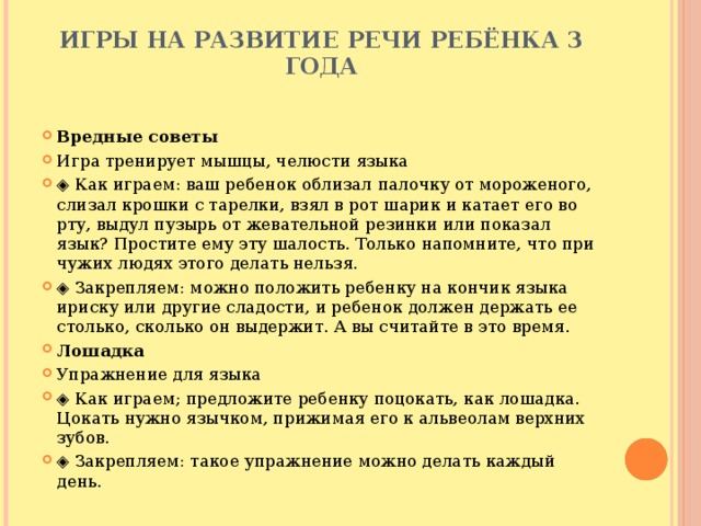 Игры на развитие речи ребёнка 3 года   Вредные советы Игра тренирует мышцы, челюсти языка ◈ Как играем: ваш ребенок облизал палочку от мороженого, слизал крошки с тарелки, взял в рот шарик и катает его во рту, выдул пузырь от жевательной резинки или показал язык? Простите ему эту шалость. Только напомните, что при чужих людях этого делать нельзя. ◈ Закрепляем: можно положить ребенку на кончик языка ириску или другие сладости, и ребенок должен держать ее столько, сколько он выдержит. А вы считайте в это время. Лошадка Упражнение для языка ◈ Как играем; предложите ребенку поцокать, как лошадка. Цокать нужно язычком, прижимая его к альвеолам верхних зубов. ◈ Закрепляем: такое упражнение можно делать каждый день. 