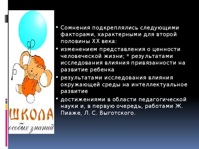 Сомнения подкреплялись следующими факторами, характерными для второй половины ХХ века: изменением представления о ценности человеческой жизни; * результатами исследования влияния привязанности на развитие ребенка результатами исследования влияния окружающей среды на интеллектуальное развитие достижениями в области педагогической науки и, в первую очередь, работами Ж. Пиаже, Л. С. Выготского. 