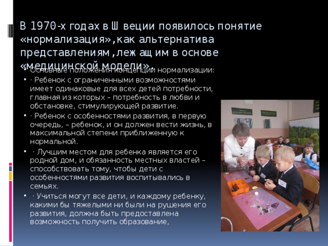 В 1970-х годах в Швеции появилось понятие «нормализация», как альтернатива представлениям, лежащим в основе «медицинской модели». Основные положения концепции нормализации: · Ребенок с ограниченными возможностями имеет одинаковые для всех детей потребности, главная из которых – потребность в любви и обстановке, стимулирующей развитие. · Ребенок с особенностями развития, в первую очередь, – ребенок, и он должен вести жизнь, в максимальной степени приближенную к нормальной.  · Лучшим местом для ребенка является его родной дом, и обязанность местных властей – способствовать тому, чтобы дети с особенностями развития воспитывались в семьях.  · Учиться могут все дети, и каждому ребенку, какими бы тяжелыми ни были на рушения его развития, должна быть предоставлена возможность получить образование, 