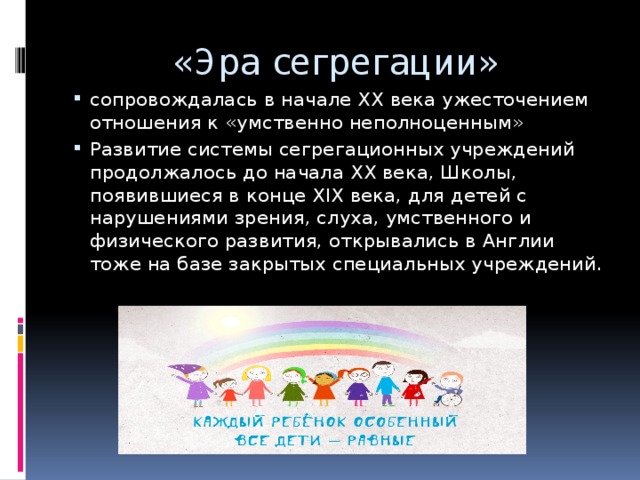 «Эра сегрегации» сопровождалась в начале ХХ века ужесточением отношения к «умственно неполноценным» Развитие системы сегрегационных учреждений продолжалось до начала XX века, Школы, появившиеся в конце XIX века, для детей с нарушениями зрения, слуха, умственного и физического развития, открывались в Англии тоже на базе закрытых специальных учреждений. 