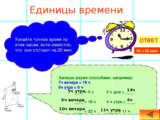   Единицы времени   Узнайте точное время по этим часам, если известно, что они отстают на 20 мин. ОТВЕТ 10 ч 55 мин Запиши двумя способами, например: 7ч вечера = 19 ч 6ч утра = 6 ч  ____ = 5 ч  2 ч дня = ____    ____ = 18 ч  4 ч утра = ____  ____ = 22 ч  _____ = 11 ч 14ч 5ч утра 4ч 6ч вечера 10ч вечера 11ч утра 