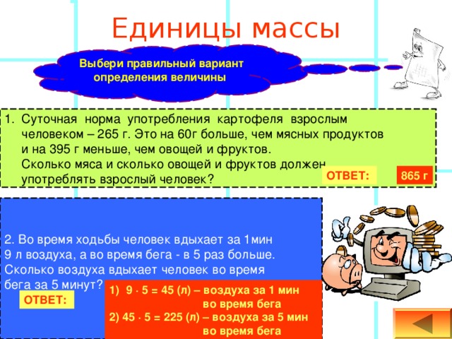   Единицы массы   Выбери правильный вариант определения величины  Суточная норма употребления картофеля взрослым  человеком – 265  г. Это на 60г больше, чем мясных продуктов  и на 395  г меньше,  чем овощей и фруктов.  Сколько мяса и сколько овощей и фруктов должен  употреблять взрослый человек? ОТВЕТ:  865 г 2. Во время ходьбы человек вдыхает за 1мин 9 л воздуха, а во время бега - в 5 раз больше. Сколько воздуха вдыхает человек во время бега за 5 минут? 9 ∙ 5 = 45 (л) – воздуха за 1 мин     во время бега 2) 45 ∙ 5 = 225 (л) – воздуха за 5 мин     во время бега ОТВЕТ:  