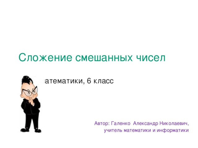 Сложение смешанных чисел    урок математики, 6 класс   Автор: Галенко Александр Николаевич, учитель математики и информатики 