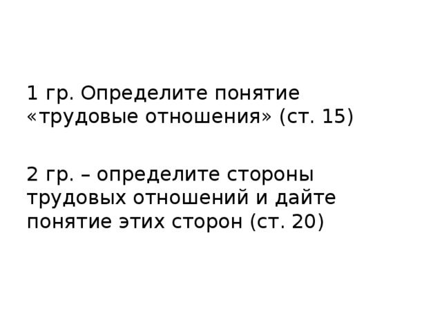 1 гр. Определите понятие «трудовые отношения» (ст. 15) 2 гр. – определите стороны трудовых отношений и дайте понятие этих сторон (ст. 20) 