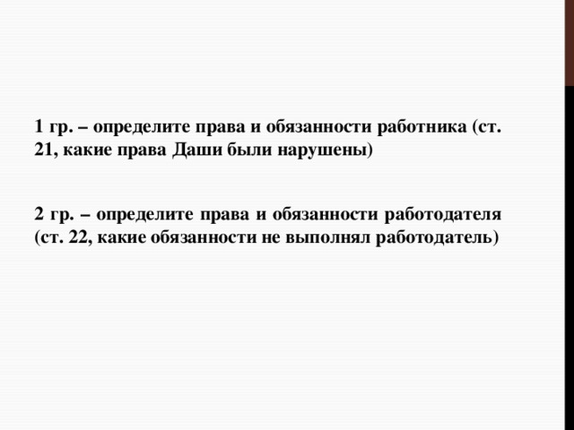 1 гр. – определите права и обязанности работника (ст. 21, какие права Даши были нарушены) 2 гр. – определите права и обязанности работодателя (ст. 22, какие обязанности не выполнял работодатель) 