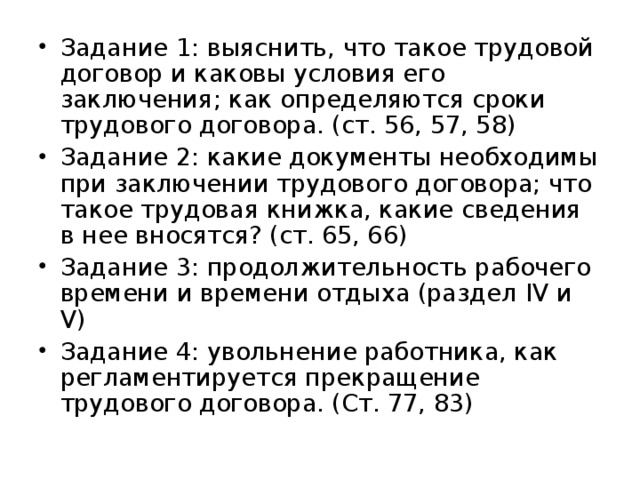 Задание 1: выяснить, что такое трудовой договор и каковы условия его заключения; как определяются сроки трудового договора. (ст. 56, 57, 58) Задание 2: какие документы необходимы при заключении трудового договора; что такое трудовая книжка, какие сведения в нее вносятся? (ст. 65, 66) Задание 3: продолжительность рабочего времени и времени отдыха (раздел IV и V ) Задание 4: увольнение работника, как регламентируется прекращение трудового договора. (Ст. 77, 83)  
