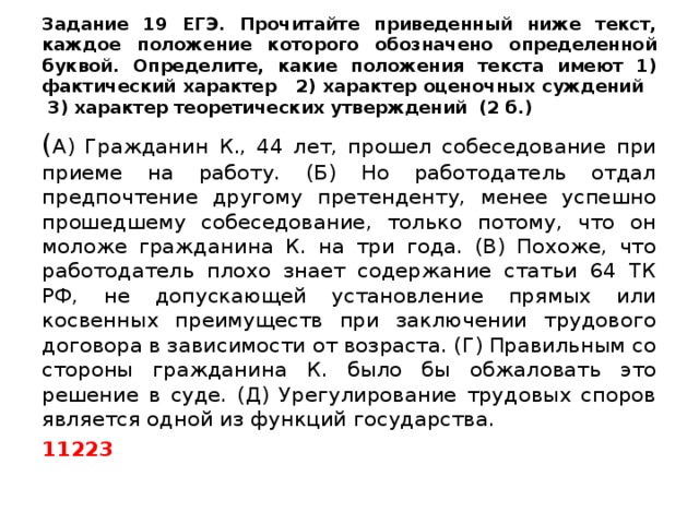 Задание 19 ЕГЭ. Прочитайте приведенный ниже текст, каждое положение которого обозначено определенной буквой. Определите, какие положения текста имеют 1) фактический характер 2) характер оценочных суждений 3) характер теоретических утверждений (2 б.) ( А) Гражданин К., 44 лет, прошел собеседование при приеме на работу. (Б) Но работодатель отдал предпочтение другому претенденту, менее успешно прошедшему собеседование, только потому, что он моложе гражданина К. на три года. (В) Похоже, что работодатель плохо знает содержание статьи 64 ТК РФ, не допускающей установление прямых или косвенных преимуществ при заключении трудового договора в зависимости от возраста. (Г) Правильным со стороны гражданина К. было бы обжаловать это решение в суде. (Д) Урегулирование трудовых споров является одной из функций государства. 11223 