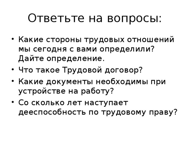 Ответьте на вопросы: Какие стороны трудовых отношений мы сегодня с вами определили? Дайте определение. Что такое Трудовой договор? Какие документы необходимы при устройстве на работу? Со сколько лет наступает дееспособность по трудовому праву?  