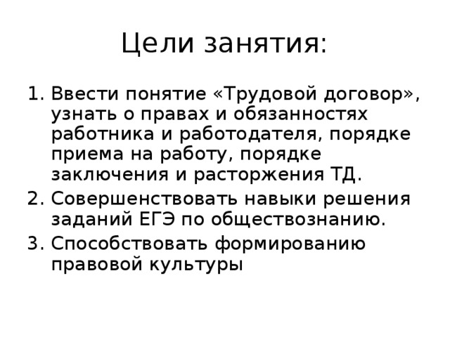 Цели занятия: Ввести понятие «Трудовой договор», узнать о правах и обязанностях работника и работодателя, порядке приема на работу, порядке заключения и расторжения ТД. Совершенствовать навыки решения заданий ЕГЭ по обществознанию. Способствовать формированию правовой культуры  