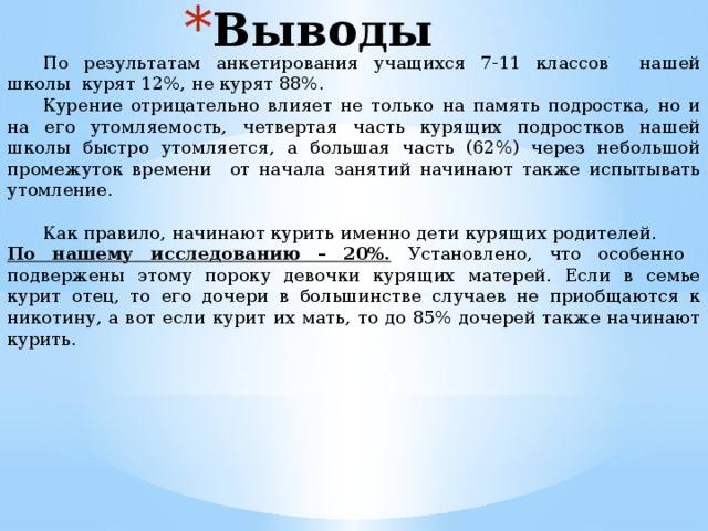 Выводы  По результатам анкетирования учащихся 7-11 классов нашей школы курят 12%, не курят 88%.  Курение отрицательно влияет не только на память подростка, но и на его утомляемость, четвертая часть курящих подростков нашей школы быстро утомляется, а большая часть (62%) через небольшой промежуток времени от начала занятий начинают также испытывать утомление.    Как правило, начинают курить именно дети курящих родителей. По нашему исследованию – 20%. Установлено, что особенно подвержены этому пороку девочки курящих матерей. Если в семье курит отец, то его дочери в большинстве случаев не приобщаются к никотину, а вот если курит их мать, то до 85% дочерей также начинают курить. 