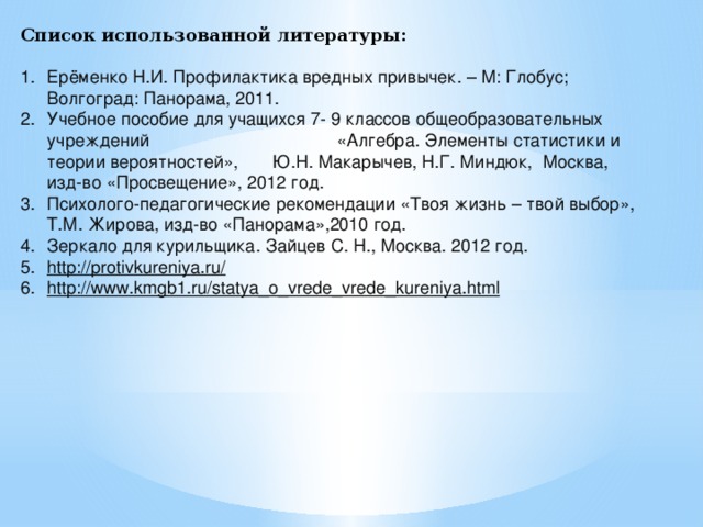 Список использованной литературы:   Ерёменко Н.И. Профилактика вредных привычек. – М: Глобус; Волгоград: Панорама, 2011. Учебное пособие для учащихся 7- 9 классов общеобразовательных учреждений «Алгебра. Элементы статистики и теории вероятностей», Ю.Н. Макарычев, Н.Г. Миндюк, Москва, изд-во «Просвещение», 2012 год. Психолого-педагогические рекомендации «Твоя жизнь – твой выбор», Т.М. Жирова, изд-во «Панорама»,2010 год. Зеркало для курильщика. Зайцев С. Н., Москва. 2012 год. http://protivkureniya.ru/    http://www.kmgb1.ru/statya_o_vrede_vrede_kureniya.html   