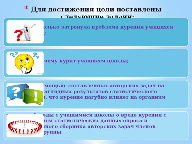 Для достижения цели поставлены следующие задачи:   узнать, насколько затронула проблема курения учащихся нашей школе;    выяснить, почему курят учащиеся школы;  доказать с помощью составленных авторских задач на проценты и наглядных результатов статистического исследования, что курение пагубно влияет на организм человека.   провести беседы с учащимися школы о вреде курения с использованием статистических данных опроса и информационного сборника авторских задач членов творческой группы.  