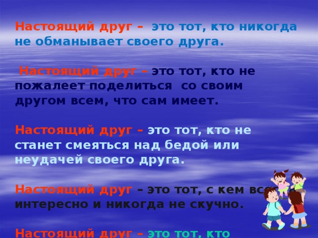 Настоящий друг  –  это тот, кто никогда не обманывает своего друга.   Настоящий друг  –  это тот, кто не пожалеет поделиться со своим другом всем, что сам имеет.  Настоящий друг  –  это тот, кто не станет смеяться над бедой или неудачей своего друга.  Настоящий друг  – это тот, с кем всегда интересно и никогда не скучно.  Настоящий друг  –  это тот, кто постарается защитить от обидчика.  