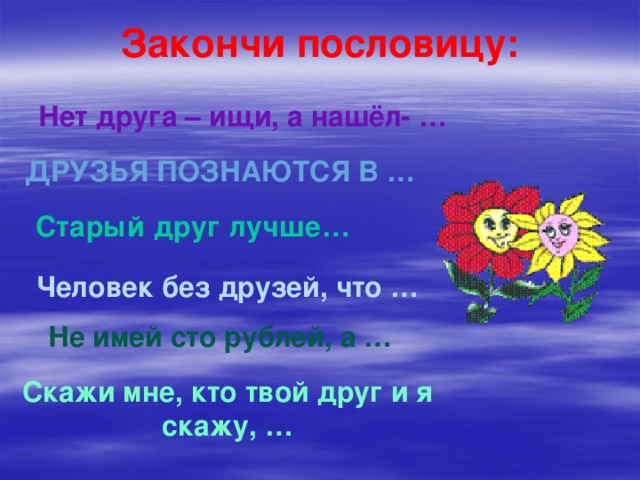Закончи пословицу: Нет друга – ищи, а нашёл- … Друзья познаются в … Старый друг лучше… Человек без друзей, что … Не имей сто рублей, а … Скажи мне, кто твой друг и я скажу, … 