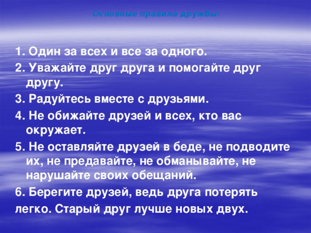 Основные правила дружбы: 1. Один за всех и все за одного. 2. Уважайте друг друга и помогайте друг другу. 3. Радуйтесь вместе с друзьями. 4. Не обижайте друзей и всех, кто вас окружает. 5. Не оставляйте друзей в беде, не подводите их, не предавайте, не обманывайте, не нарушайте своих обещаний. 6. Берегите друзей, ведь друга потерять легко. Старый друг лучше новых двух. 