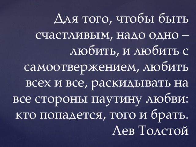 Для того, чтобы быть счастливым, надо одно – любить, и любить с самоотвержением, любить всех и все, раскидывать на все стороны паутину любви: кто попадется, того и брать.  Лев Толстой 