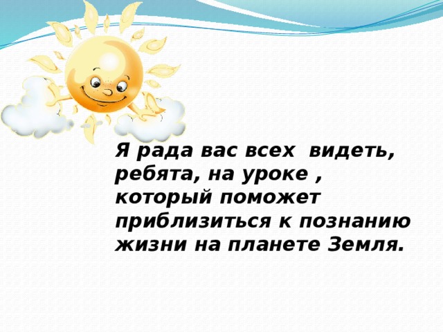 Я рада вас всех видеть, ребята, на уроке , который поможет приблизиться к познанию жизни на планете Земля.  