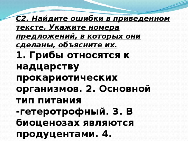 С2. Найдите ошибки в приведенном тексте. Укажите номера предложений, в которых они сделаны, объясните их. 1. Грибы относятся к надцарству прокариотических организмов. 2. Основной тип питания -гетеротрофный. 3. В биоценозах являются продуцентами. 4. Клеточная стенка содержит муреин, как и у бактерий. 5. Запасной углевод-гликоген.  