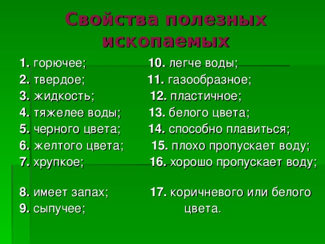 Свойства полезных ископаемых 1. горючее; 10. легче воды; 2. твердое; 11. газообразное; 3. жидкость; 12. пластичное; 4. тяжелее воды; 13. белого цвета; 5. черного цвета; 14. способно плавиться; 6. желтого цвета; 15. плохо пропускает воду; 7. хрупкое; 16. хорошо пропускает воду; 8. имеет запах; 17. коричневого или белого 9. сыпучее;  цвета. 