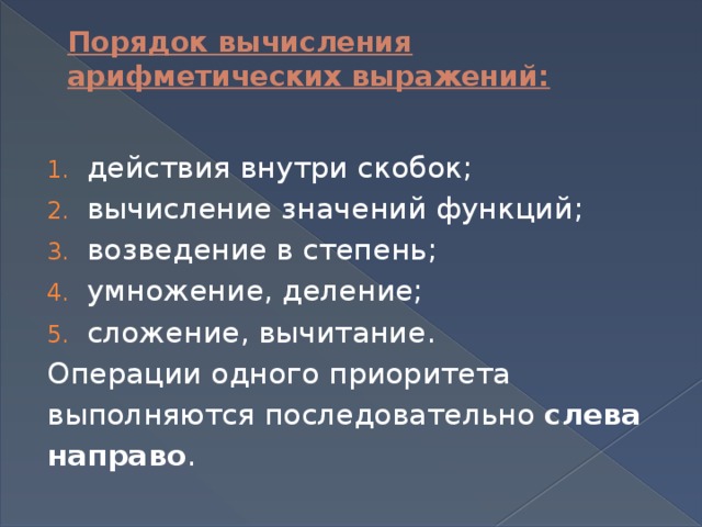 Порядок вычисления арифметических выражений:   действия внутри скобок; вычисление значений функций; возведение в степень; умножение, деление; сложение, вычитание. Операции одного приоритета выполняются последовательно слева направо . 
