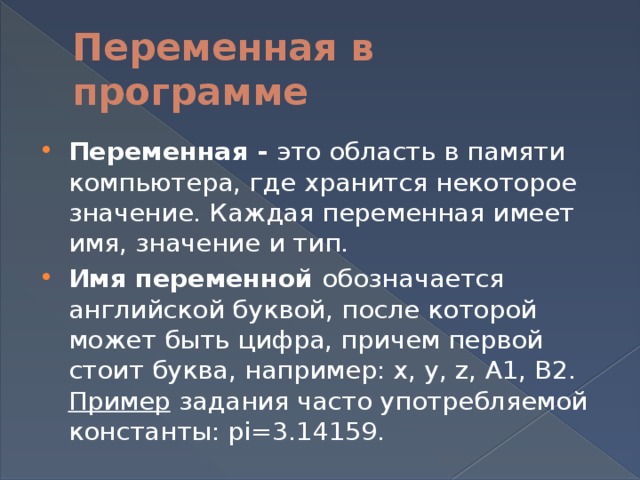 Переменная в программе Переменная - это область в памяти компьютера, где хранится некоторое значение. Каждая переменная имеет имя, значение и тип. Имя переменной  обозначается английской буквой, после которой может быть цифра, причем первой стоит буква, например: x, y, z, A1, B2. Пример задания часто употребляемой константы: pi=3.14159. 