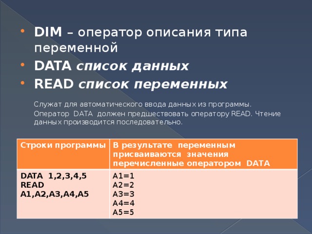 DIM  – оператор описания типа переменной DATA  список данных READ  список переменных  Служат для автоматического ввода данных из программы. Оператор  DATA  должен предшествовать оператору READ. Чтение данных производится последовательно. Строки программы DATA 1,2,3,4,5 В результате переменным присваиваются значения перечисленные оператором DATA READ А1,А2,А3,А4,А5 А1=1 А2=2 А3=3 А4=4 А5=5 