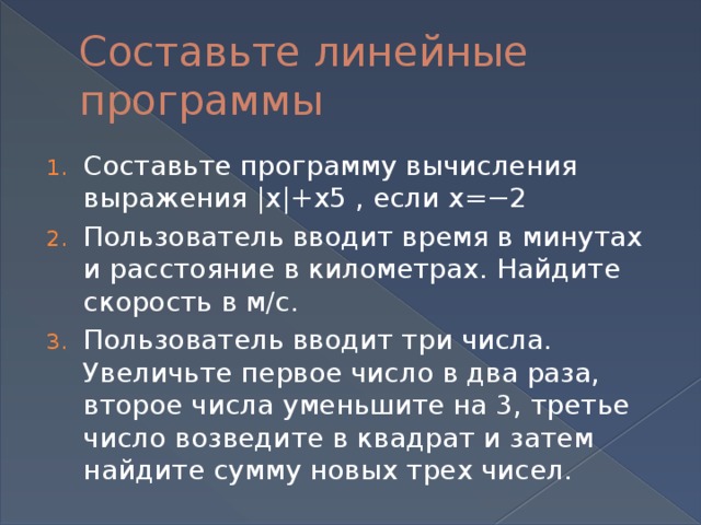 Составьте линейные программы Составьте программу вычисления выражения |x|+x5 , если x=−2 Пользователь вводит время в минутах и расстояние в километрах. Найдите скорость в м/c. Пользователь вводит три числа. Увеличьте первое число в два раза, второе числа уменьшите на 3, третье число возведите в квадрат и затем найдите сумму новых трех чисел. 
