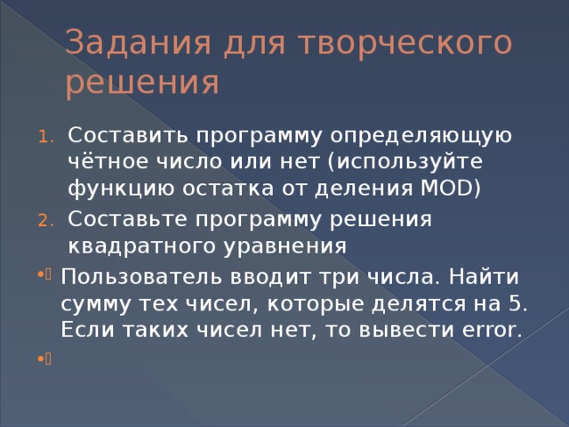Задания для творческого решения Составить программу определяющую чётное число или нет (используйте функцию остатка от деления MOD) Составьте программу решения квадратного уравнения Пользователь вводит три числа. Найти сумму тех чисел, которые делятся на 5. Если таких чисел нет, то вывести error.   