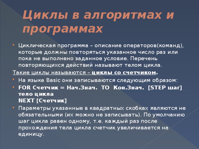 Циклы в алгоритмах и программах Циклическая программа – описание операторов(команд), которые должны повторяться указанное число раз или пока не выполнено заданное условие. Перечень повторяющихся действий называют телом цикла. Такие циклы называются –  циклы со счетчиком . На языке Basic они записываются следующим образом: FOR Счетчик = Нач.Знач. TO Кон.Знач. [STEP шаг]  тело цикла  NEXT [Счетчик] Параметры указанные в квадратных скобках являются не обязательными (их можно не записывать). По умолчанию шаг цикла равен одному, т.е. каждый раз после прохождения тела цикла счетчик увеличивается на единицу. 