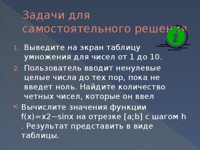 Задачи для самостоятельного решения Выведите на экран таблицу умножения для чисел от 1 до 10. Пользователь вводит ненулевые целые числа до тех пор, пока не введет ноль. Найдите количество четных чисел, которые он ввел Вычислите значения функции f(x)=x2−sinx на отрезке [a;b] с шагом h . Результат представить в виде таблицы. 
